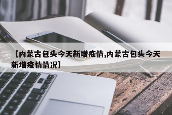 【内蒙古包头今天新增疫情,内蒙古包头今天新增疫情情况】